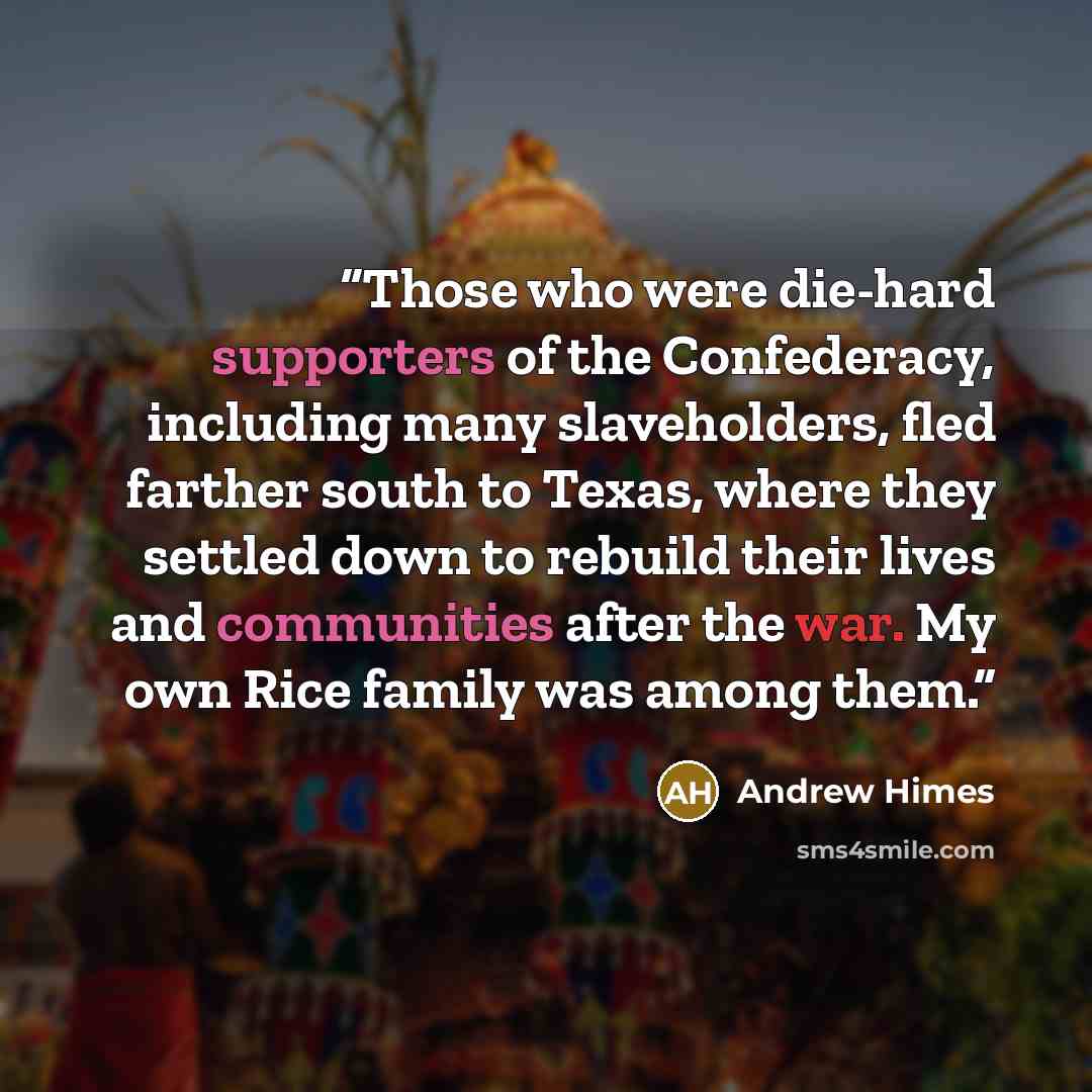 “Those who were die-hard supporters of the Confederacy, including many slaveholders, fled farther south to Texas, where they settled down to rebuild their lives and communities after the war. My own Rice family was among them.” quote by Andrew Himes