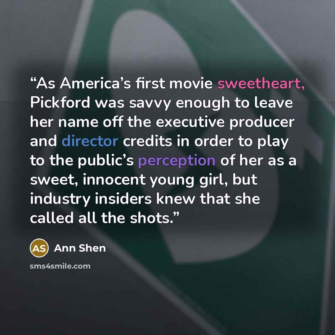 “As America’s first movie sweetheart, Pickford was savvy enough to leave her name off the executive producer and director credits in order to play to the public’s perception of her as a sweet, innocent young girl, but industry insiders knew that she called all the shots.” quote by Ann Shen