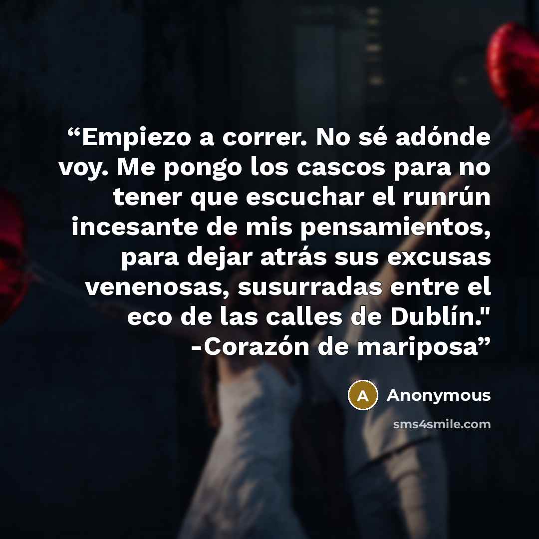 “Empiezo a correr. No sé adónde voy. Me pongo los cascos para no tener que escuchar el runrún incesante de mis pensamientos, para dejar atrás sus excusas venenosas, susurradas entre el eco de las calles de Dublín." -Corazón de mariposa” quote by Anonymous