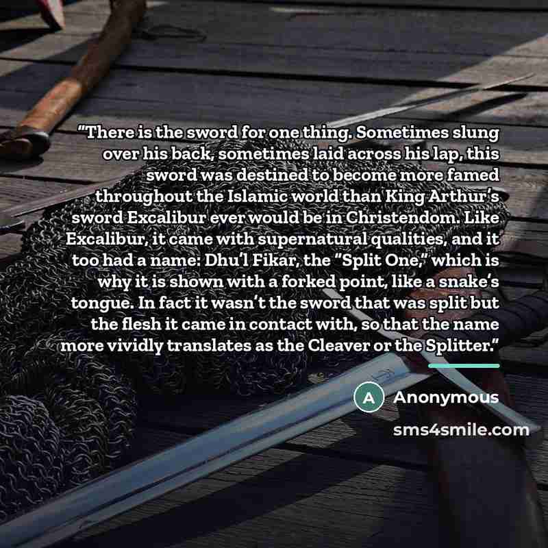 “There is the sword for one thing. Sometimes slung over his back, sometimes laid across his lap, this sword was destined to become more famed throughout the Islamic world than King Arthur’s sword Excalibur ever would be in Christendom. Like Excalibur, it came with supernatural qualities, and it too…” quote by Anonymous