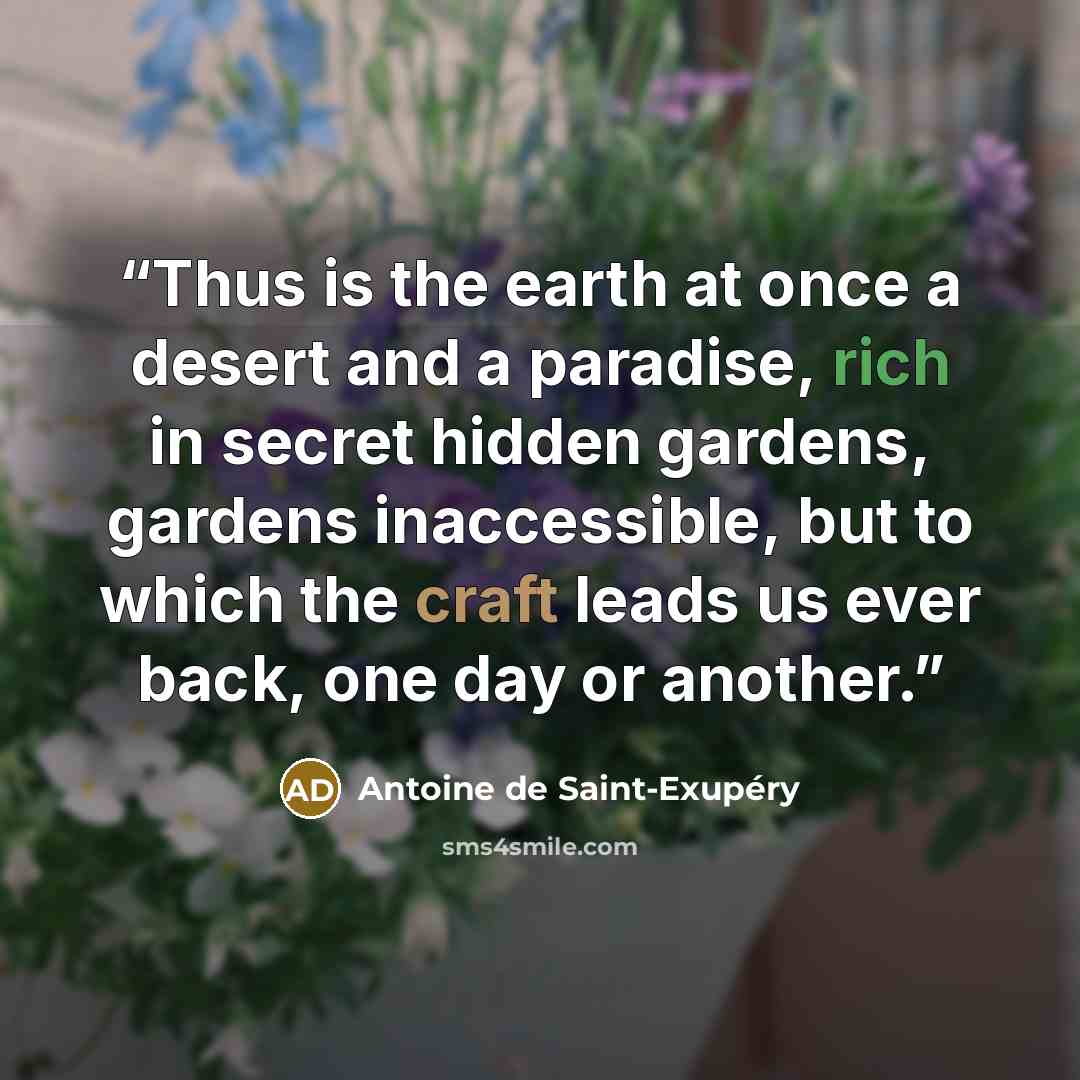 “Thus is the earth at once a desert and a paradise, rich in secret hidden gardens, gardens inaccessible, but to which the craft leads us ever back, one day or another.” quote by Antoine de Saint-Exupéry