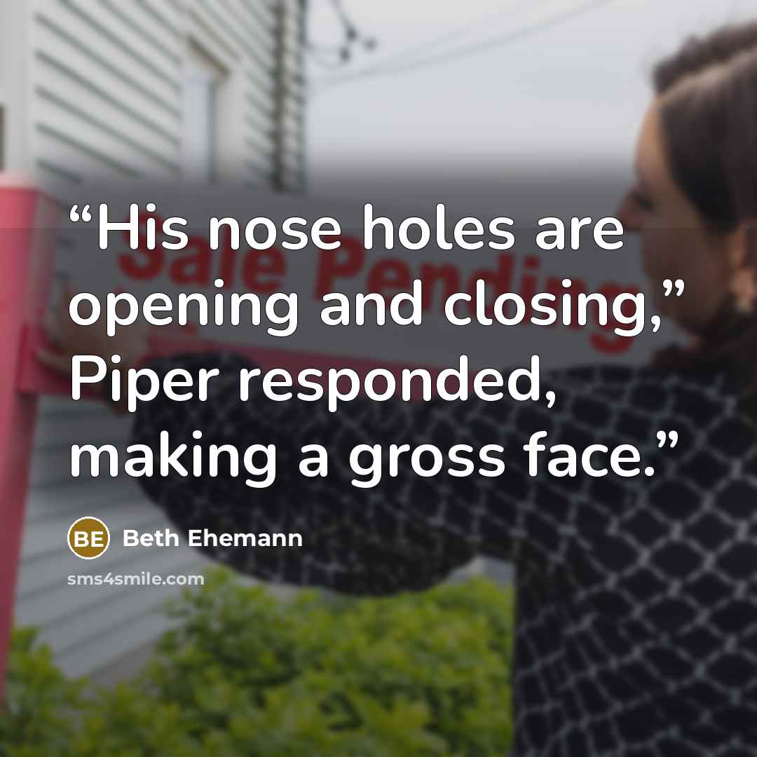 “His nose holes are opening and closing,” Piper responded, making a gross face.” quote by Beth Ehemann