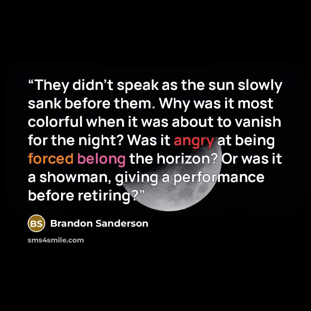 “They didn’t speak as the sun slowly sank before them. Why was it most colorful when it was about to vanish for the night? Was it angry at being forced belong the horizon? Or was it a showman, giving a performance before retiring?” quote by Brandon Sanderson
