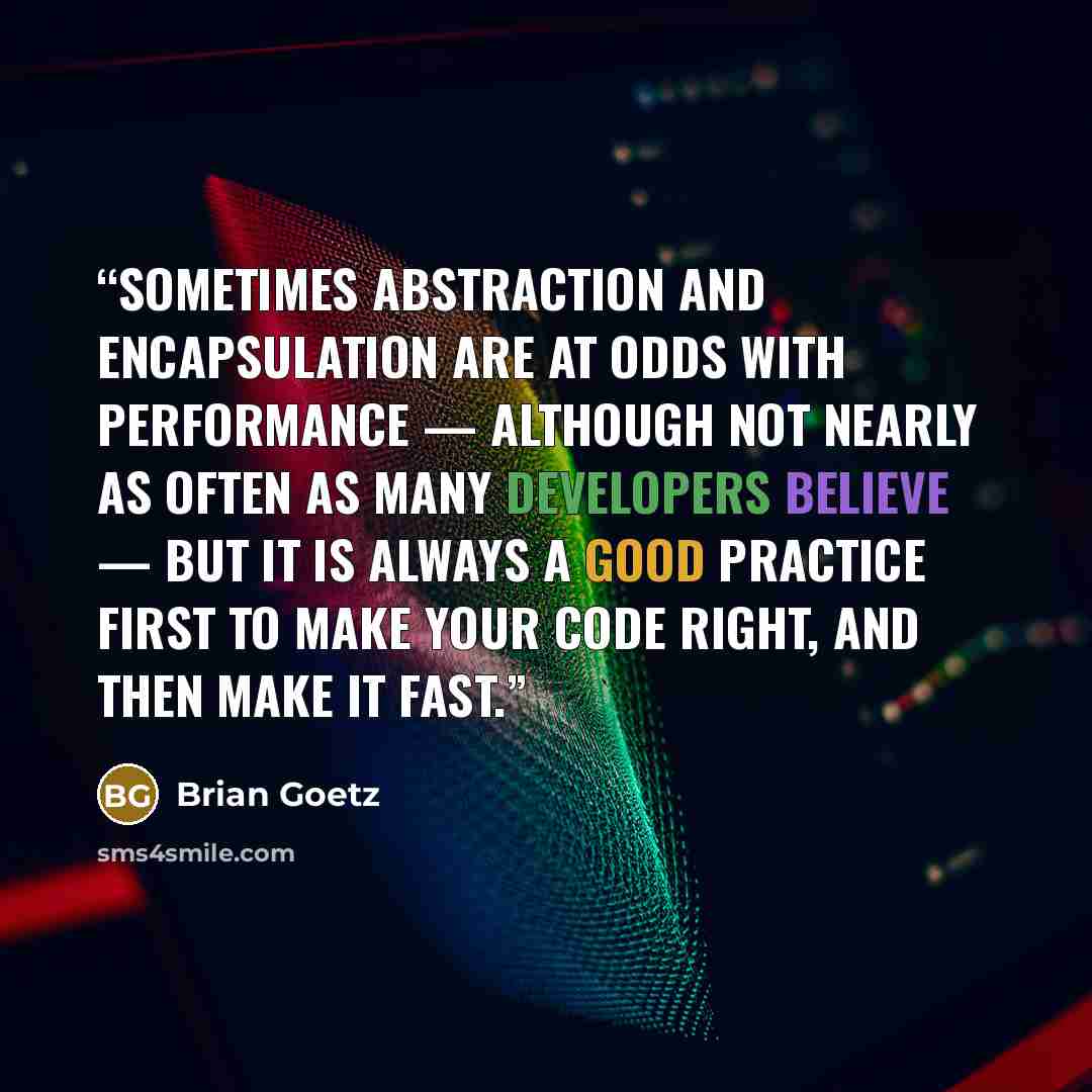 “Sometimes abstraction and encapsulation are at odds with performance — although not nearly as often as many developers believe — but it is always a good practice first to make your code right, and then make it fast.” quote by Brian Goetz