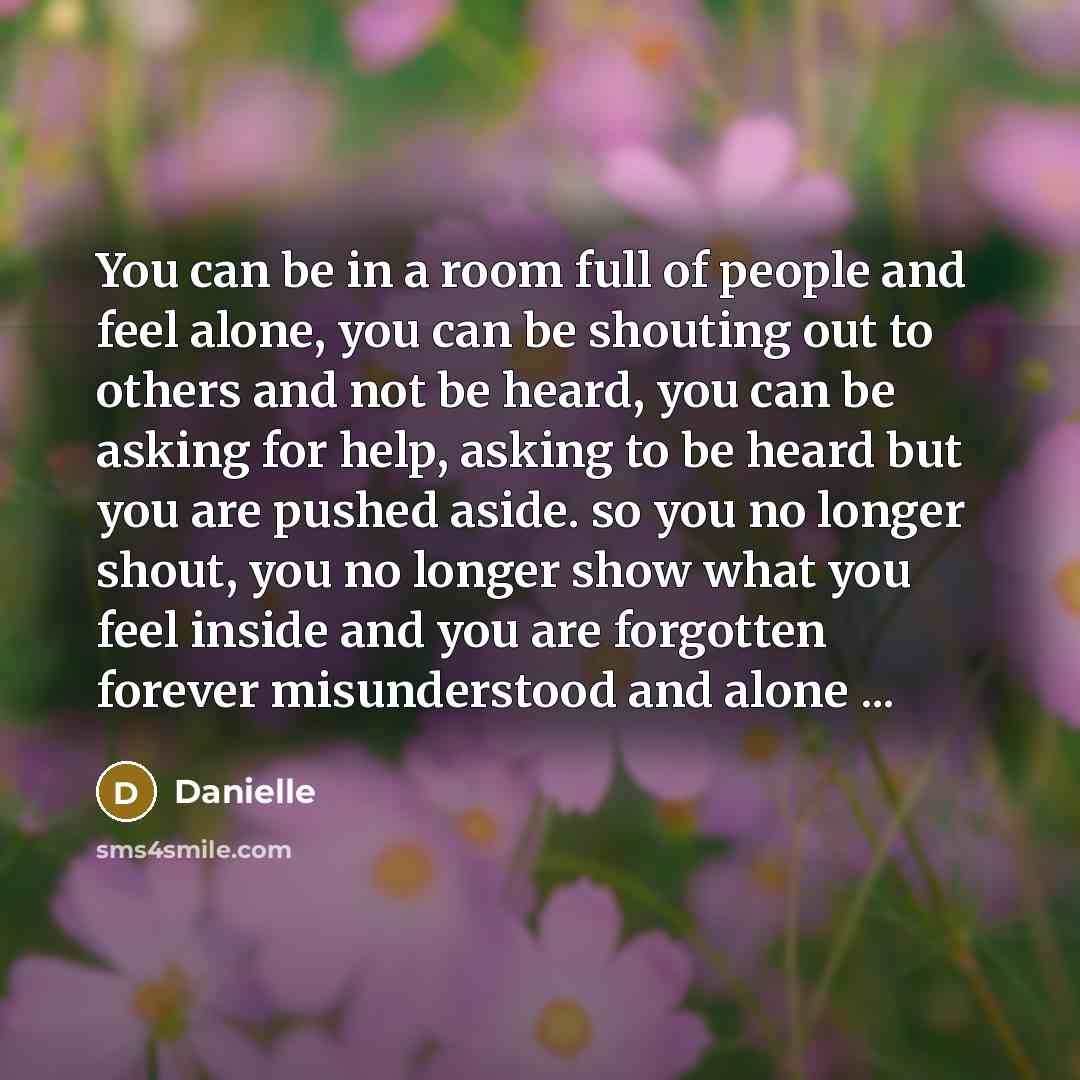 “You can be in a room full of people and feel alone, you can be shouting out to others and not be heard, you can be asking for help, asking to be heard but you are pushed aside. so you no longer shout, you no longer show what you feel inside and you are forgotten forever misunderstood and alone ...” quote by Danielle