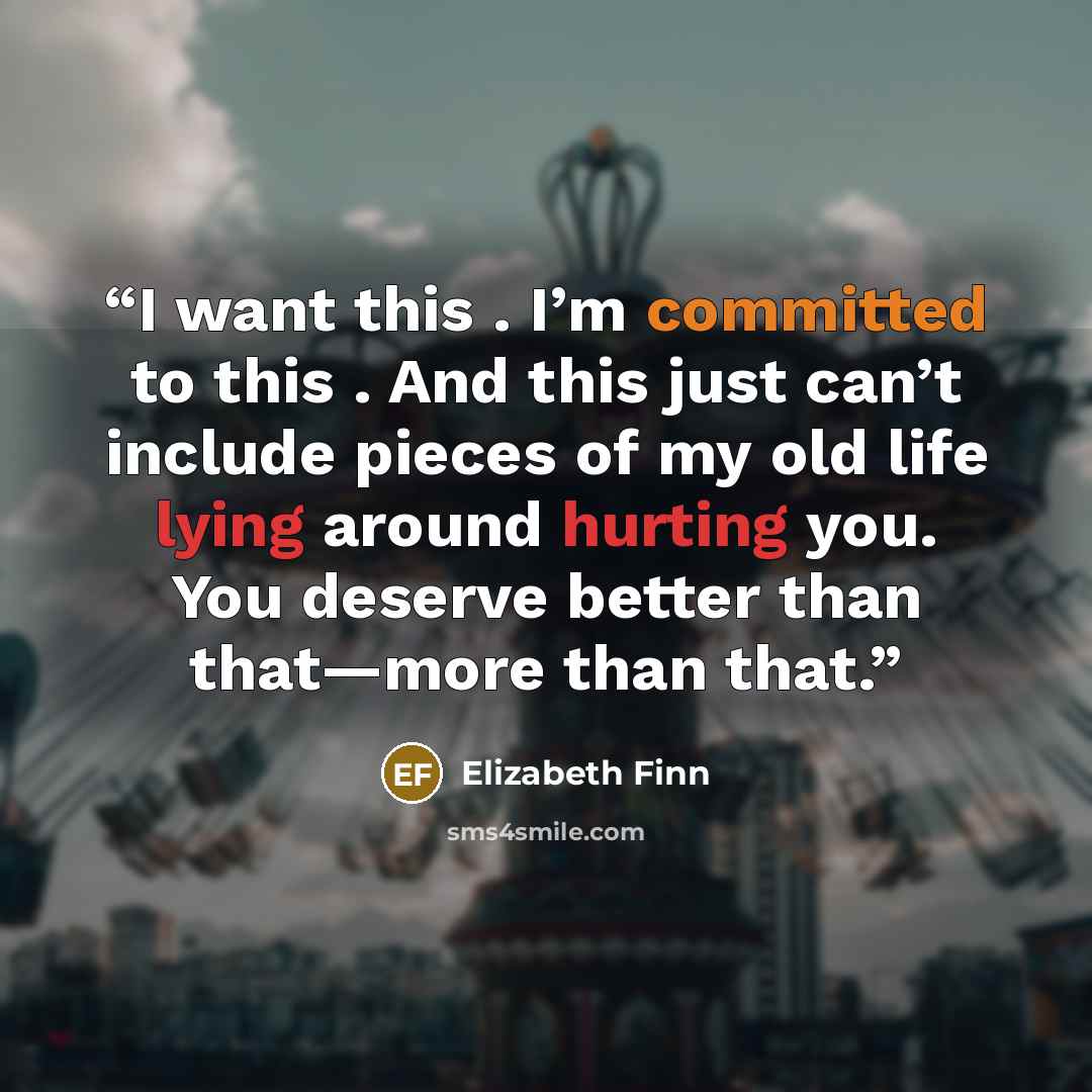 “I want this . I’m committed to this . And this just can’t include pieces of my old life lying around hurting you. You deserve better than that—more than that.” quote by Elizabeth Finn
