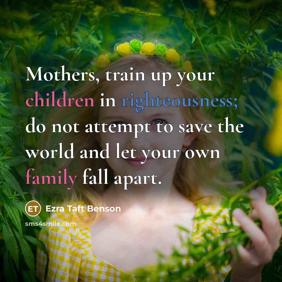 “Mothers, train up your children in righteousness; do not attempt to save the world and let your own family fall apart.” quote by Ezra Taft Benson