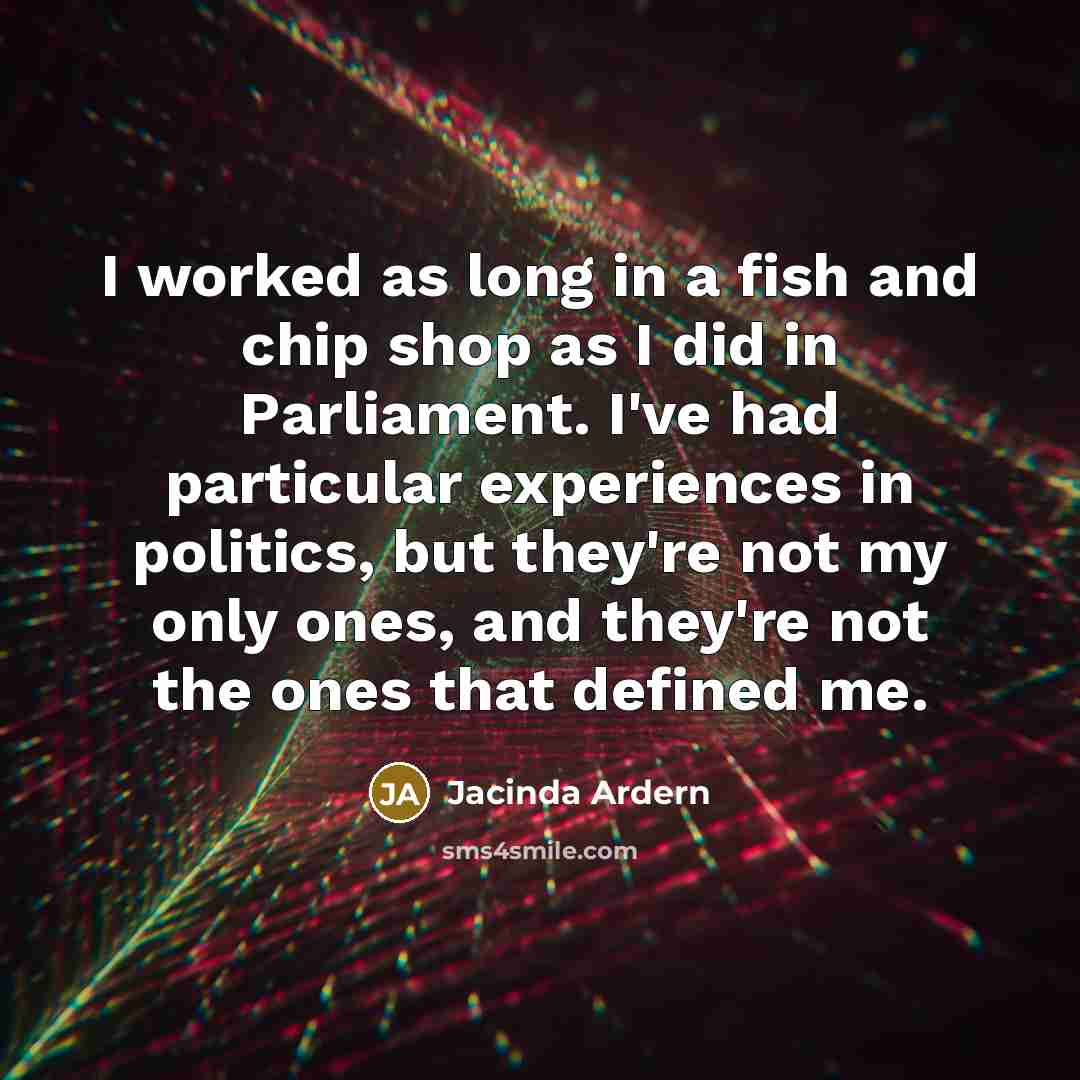 “I worked as long in a fish and chip shop as I did in Parliament. I've had particular experiences in politics, but they're not my only ones, and they're not the ones that defined me.” quote by Jacinda Ardern