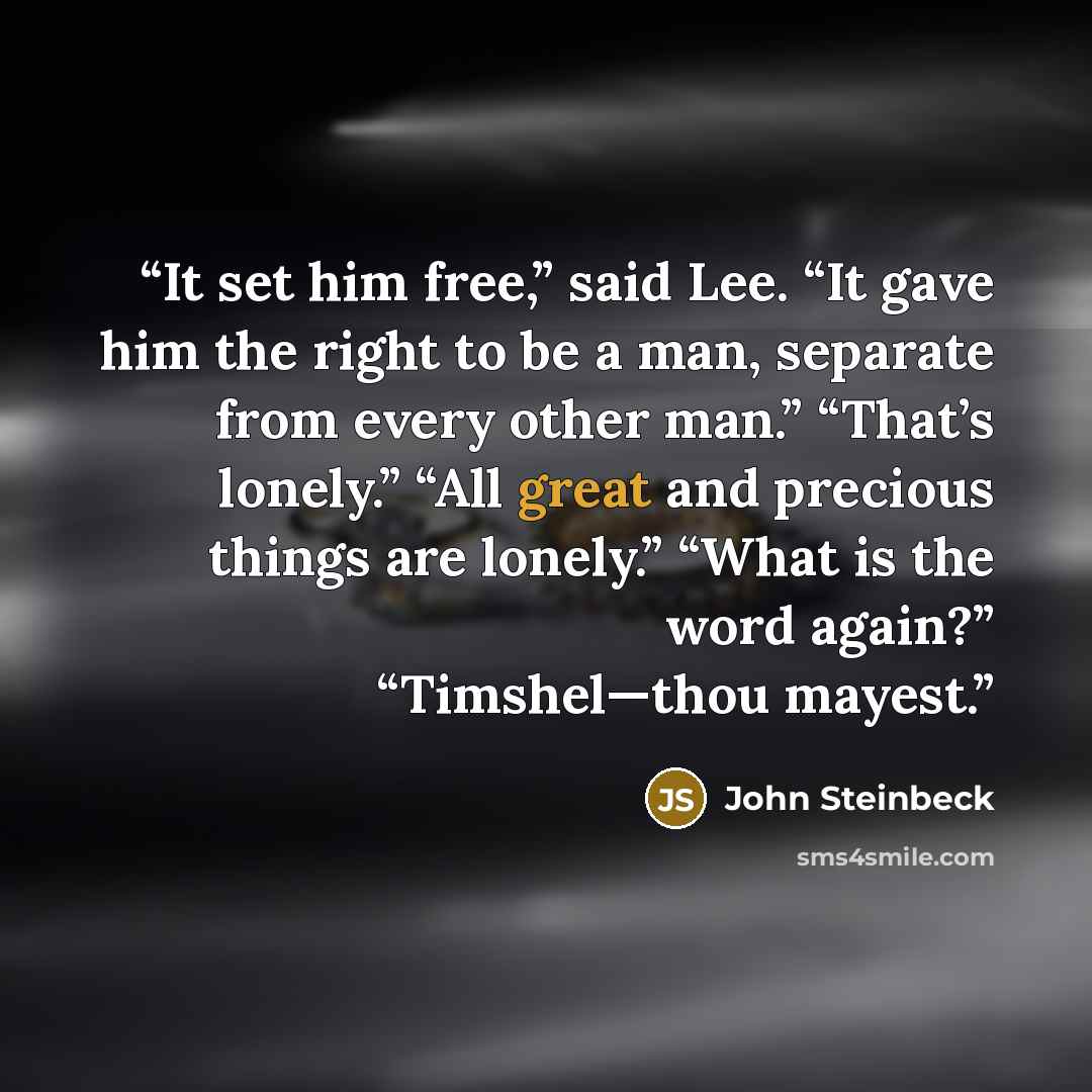 “It set him free,” said Lee. “It gave him the right to be a man, separate from every other man.” “That’s lonely.” “All great and precious things are lonely.” “What is the word again?” “Timshel—thou mayest.” quote by John Steinbeck