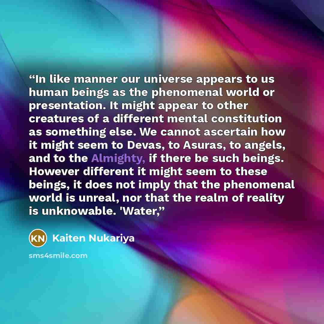 “In like manner our universe appears to us human beings as the phenomenal world or presentation. It might appear to other creatures of a different mental constitution as something else. We cannot ascertain how it might seem to Devas, to Asuras, to angels, and to the Almighty, if there be such…” quote by Kaiten Nukariya