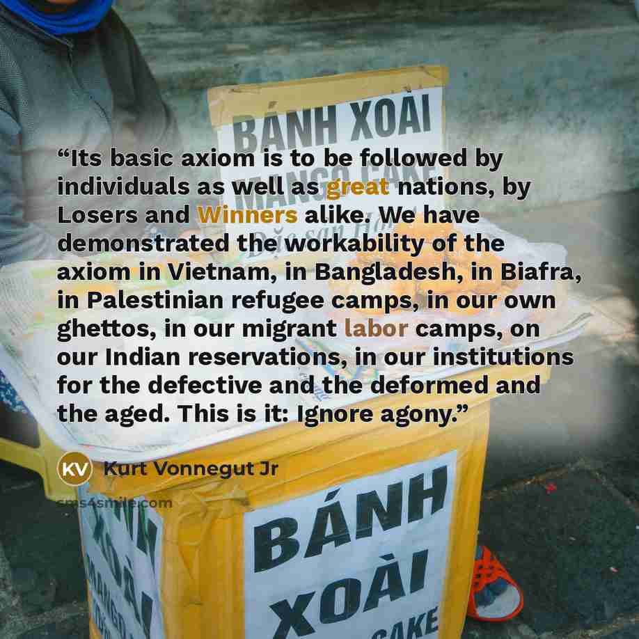 “Its basic axiom is to be followed by individuals as well as great nations, by Losers and Winners alike. We have demonstrated the workability of the axiom in Vietnam, in Bangladesh, in Biafra, in Palestinian refugee camps, in our own ghettos, in our migrant labor camps, on our Indian reservations…” quote by Kurt Vonnegut Jr
