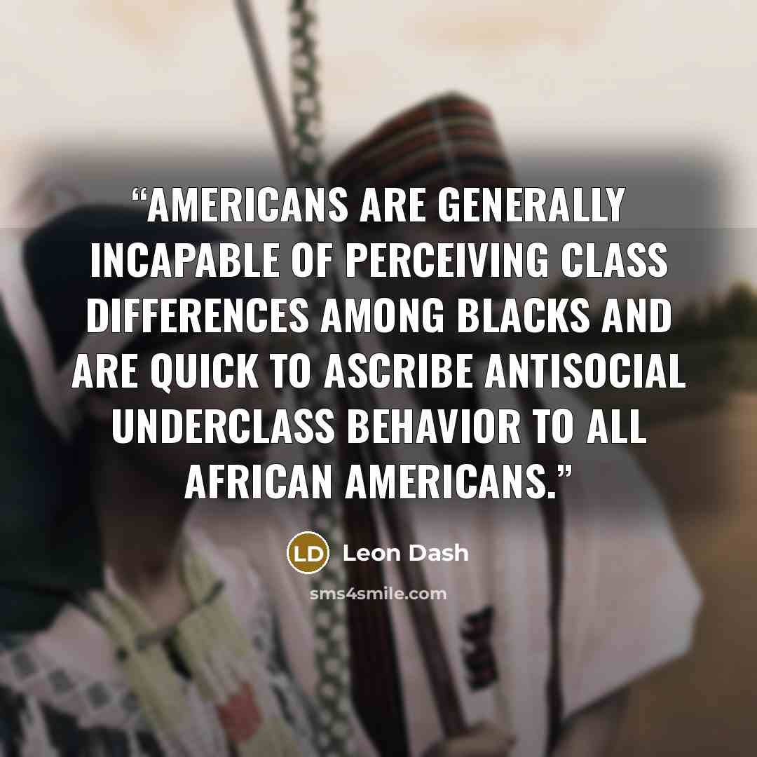 “Americans are generally incapable of perceiving class differences among blacks and are quick to ascribe antisocial underclass behavior to all African Americans.” quote by Leon Dash