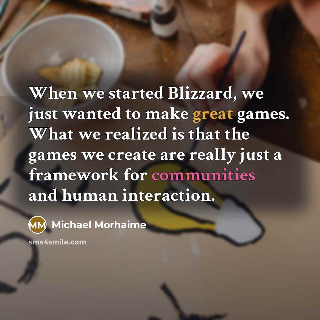 “When we started Blizzard, we just wanted to make great games. What we realized is that the games we create are really just a framework for communities and human interaction.” quote by Michael Morhaime