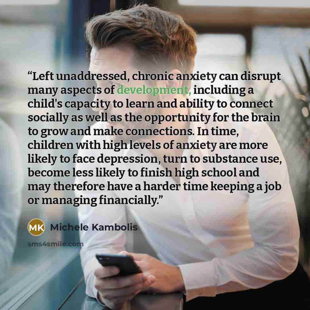 “Left unaddressed, chronic anxiety can disrupt many aspects of development, including a child's capacity to learn and ability to connect socially as well as the opportunity for the brain to grow and make connections. In time, children with high levels of anxiety are more likely to face depression…” quote by Michele Kambolis