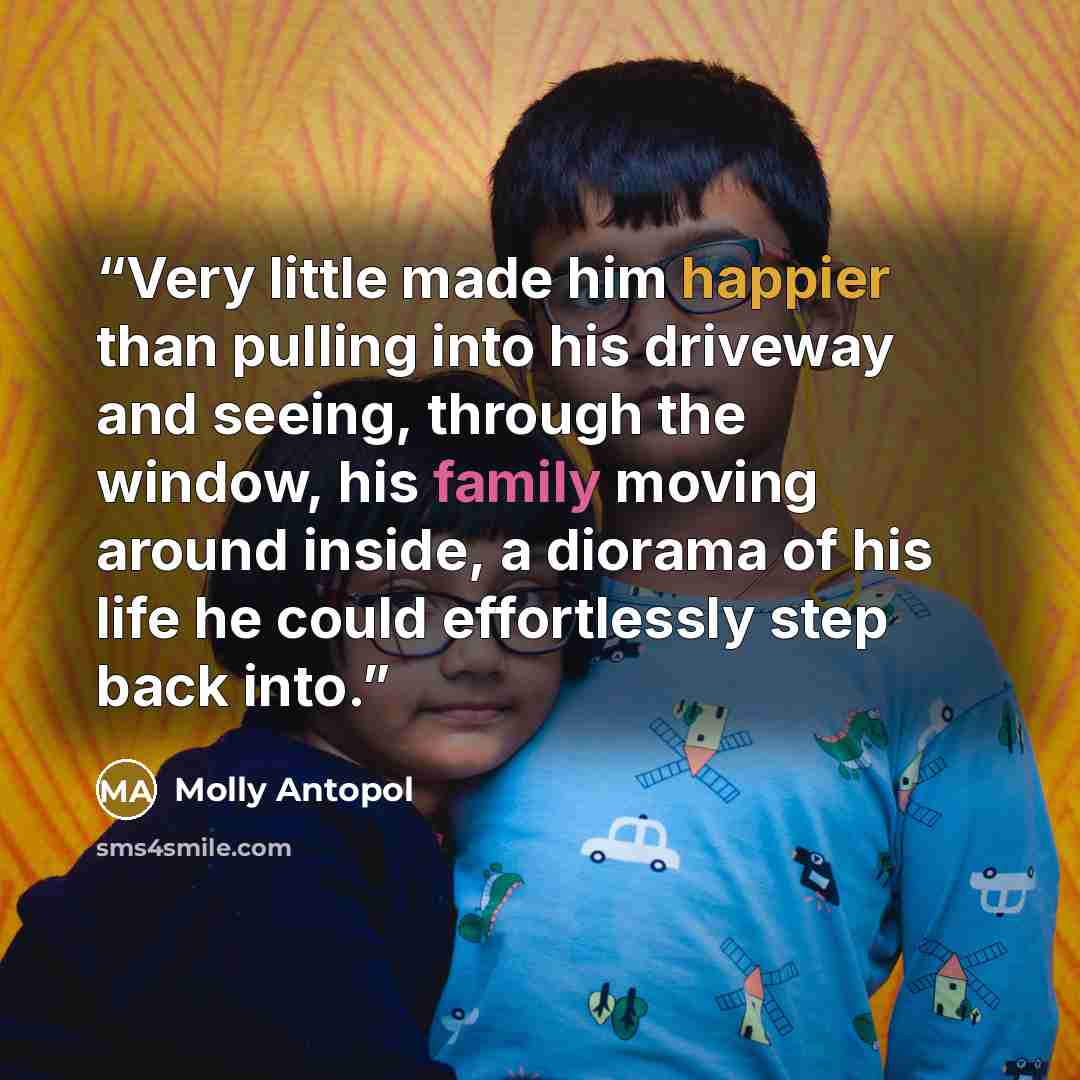 “Very little made him happier than pulling into his driveway and seeing, through the window, his family moving around inside, a diorama of his life he could effortlessly step back into.” quote by Molly Antopol