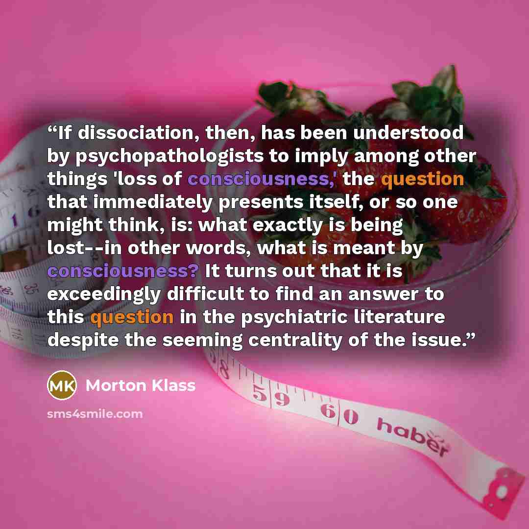 “If dissociation, then, has been understood by psychopathologists to imply among other things 'loss of consciousness,' the question that immediately presents itself, or so one might think, is: what exactly is being lost--in other words, what is meant by consciousness? It turns out that it is…” quote by Morton Klass