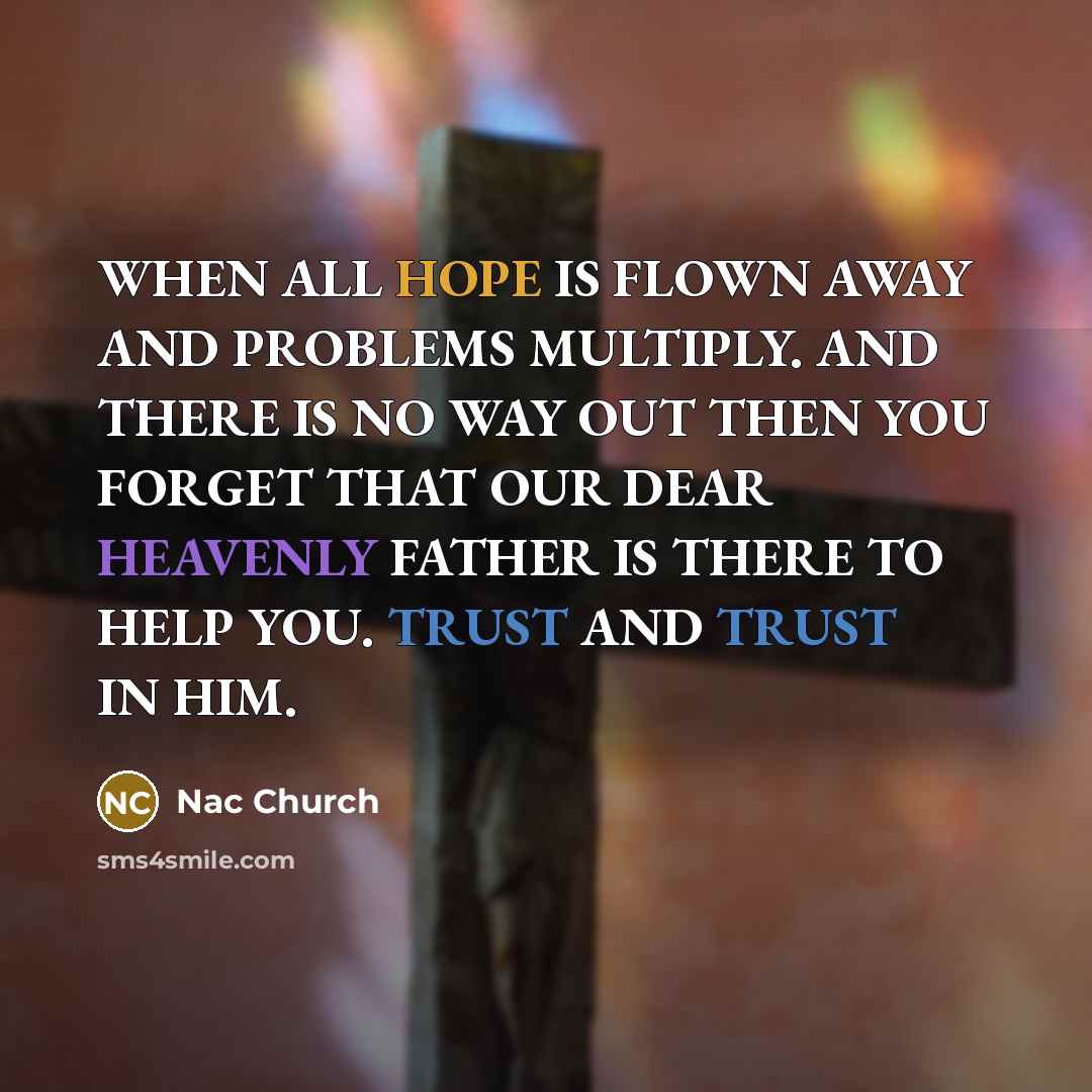 “WHEN ALL HOPE IS FLOWN AWAY AND PROBLEMS MULTIPLY. AND THERE IS NO WAY OUT THEN YOU FORGET THAT OUR DEAR HEAVENLY FATHER IS THERE TO HELP YOU. TRUST AND TRUST IN HIM.” quote by Nac Church
