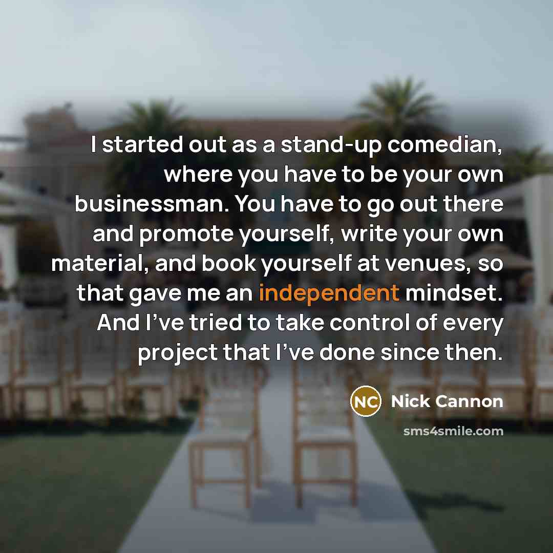 “I started out as a stand-up comedian, where you have to be your own businessman. You have to go out there and promote yourself, write your own material, and book yourself at venues, so that gave me an independent mindset. And I've tried to take control of every project that I've done since then.” quote by Nick Cannon