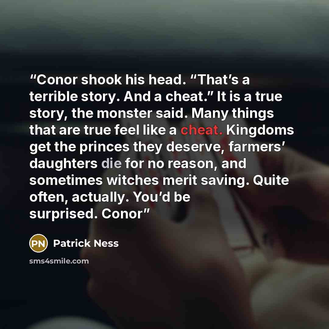 “Conor shook his head. “That’s a terrible story. And a cheat.” It is a true story, the monster said. Many things that are true feel like a cheat. Kingdoms get the princes they deserve, farmers’ daughters die for no reason, and sometimes witches merit saving. Quite often, actually. You’d be…” quote by Patrick Ness
