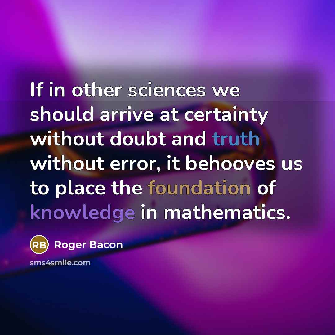 “If in other sciences we should arrive at certainty without doubt and truth without error, it behooves us to place the foundation of knowledge in mathematics.” quote by Roger Bacon