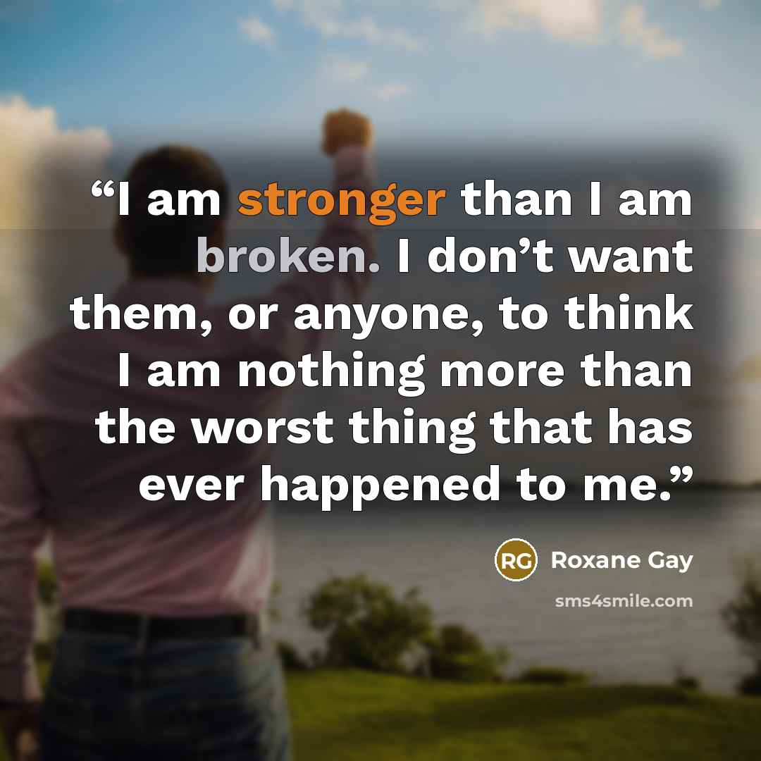 “I am stronger than I am broken. I don’t want them, or anyone, to think I am nothing more than the worst thing that has ever happened to me.” quote by Roxane Gay