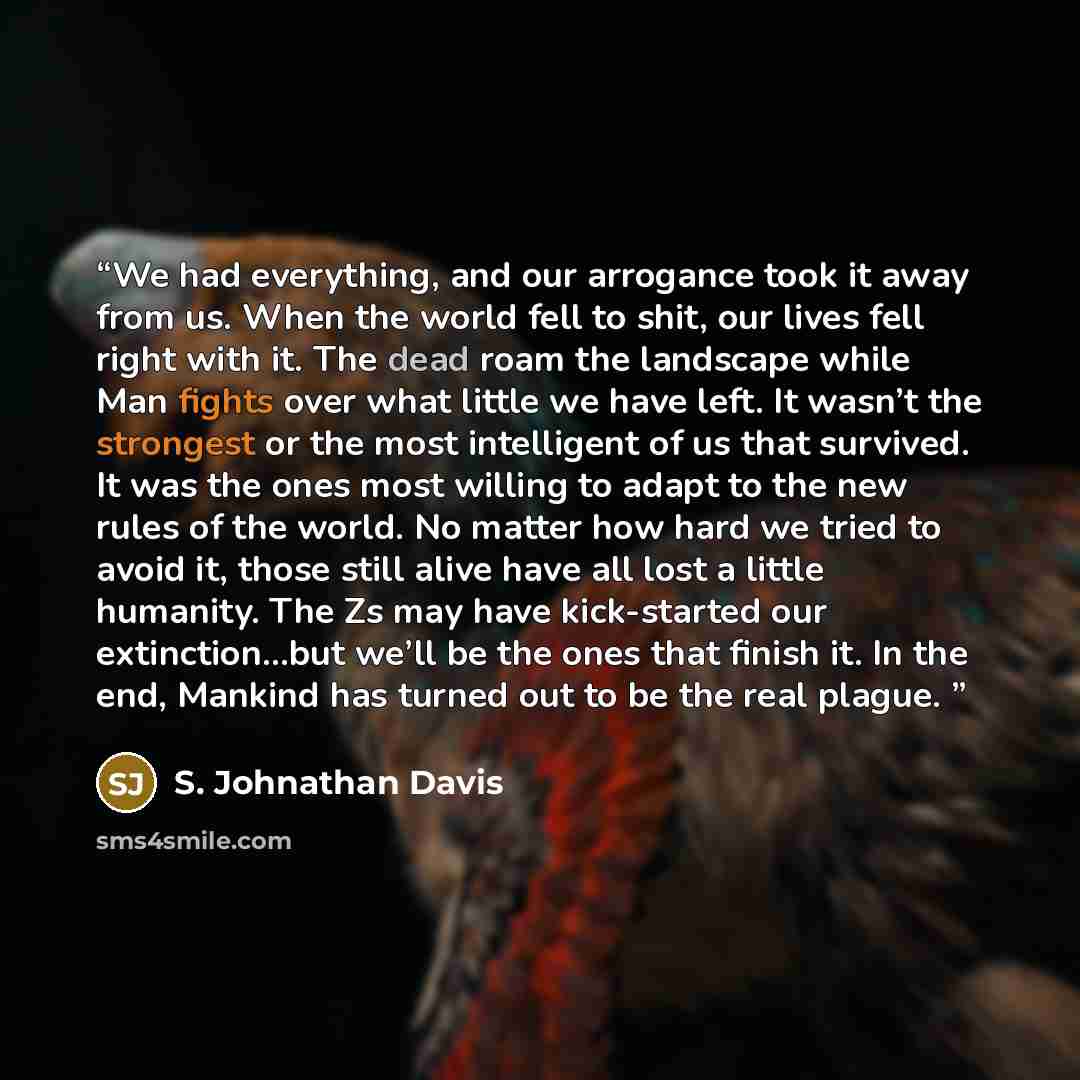 “We had everything, and our arrogance took it away from us. When the world fell to shit, our lives fell right with it. The dead roam the landscape while Man fights over what little we have left. It wasn’t the strongest or the most intelligent of us that survived. It was the ones most willing to…” quote by S. Johnathan Davis