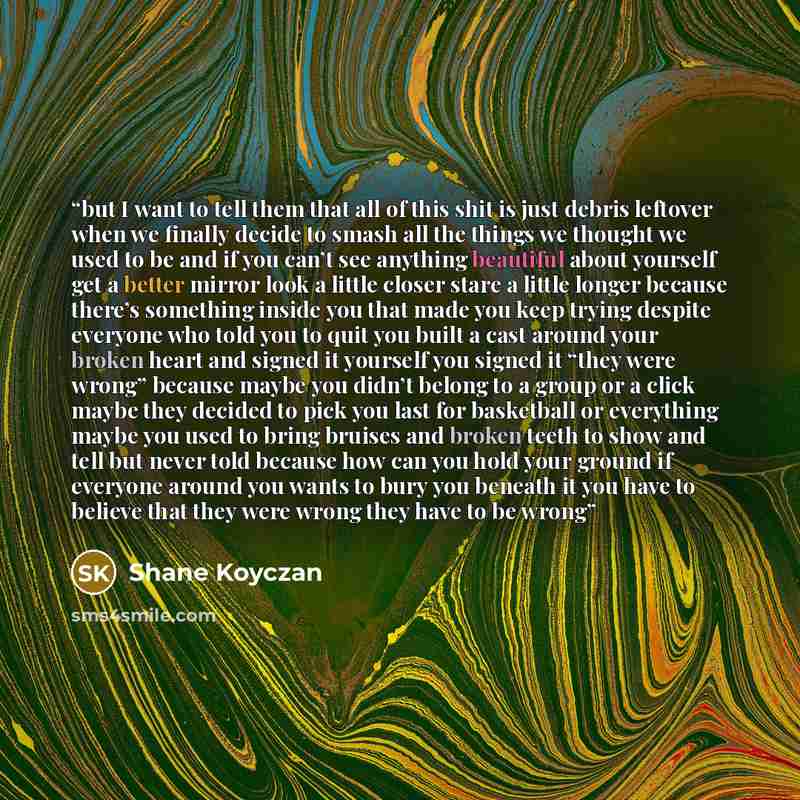 “but I want to tell them that all of this shit is just debris leftover when we finally decide to smash all the things we thought we used to be and if you can’t see anything beautiful about yourself get a better mirror look a little closer stare a little longer because there’s something inside you…” quote by Shane Koyczan