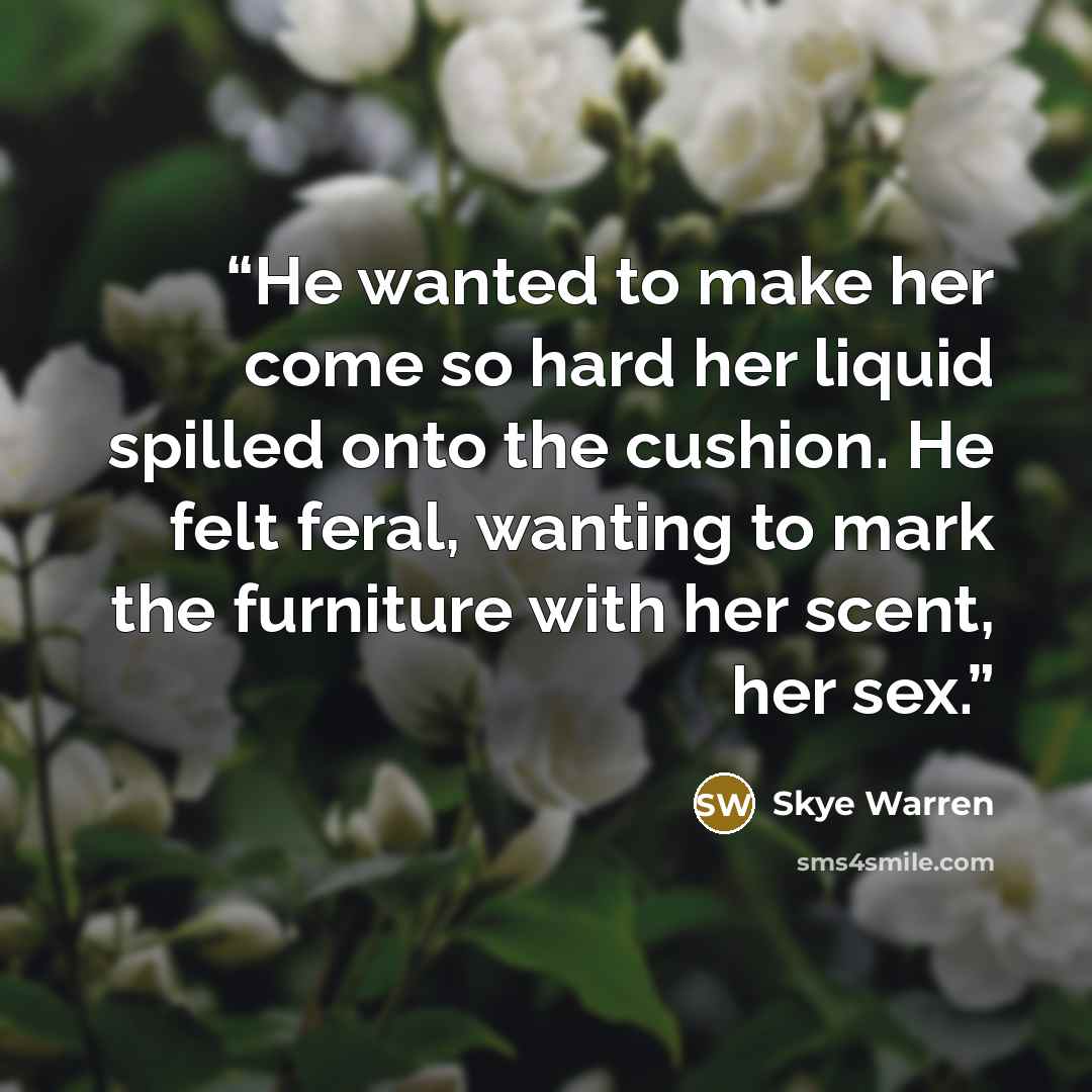 “He wanted to make her come so hard her liquid spilled onto the cushion. He felt feral, wanting to mark the furniture with her scent, her sex.” quote by Skye Warren
