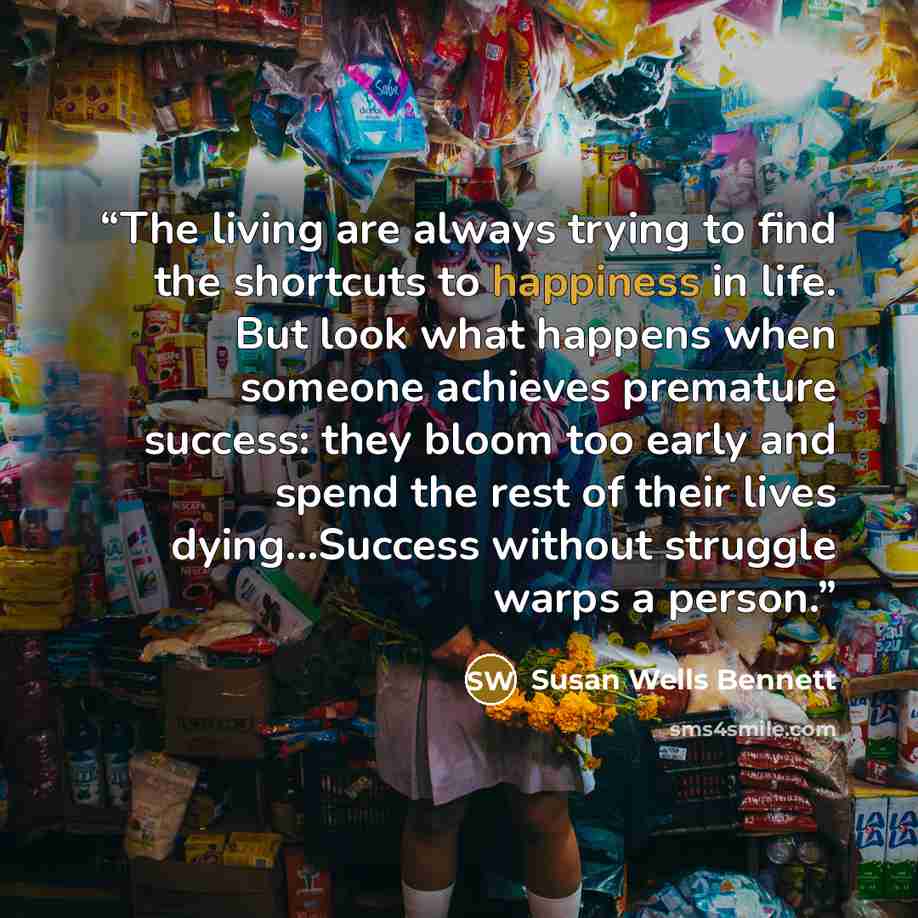 “The living are always trying to find the shortcuts to happiness in life. But look what happens when someone achieves premature success: they bloom too early and spend the rest of their lives dying…Success without struggle warps a person.” quote by Susan Wells Bennett