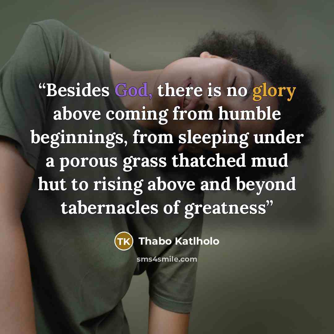 “Besides God, there is no glory above coming from humble beginnings, from sleeping under a porous grass thatched mud hut to rising above and beyond tabernacles of greatness” quote by Thabo Katlholo
