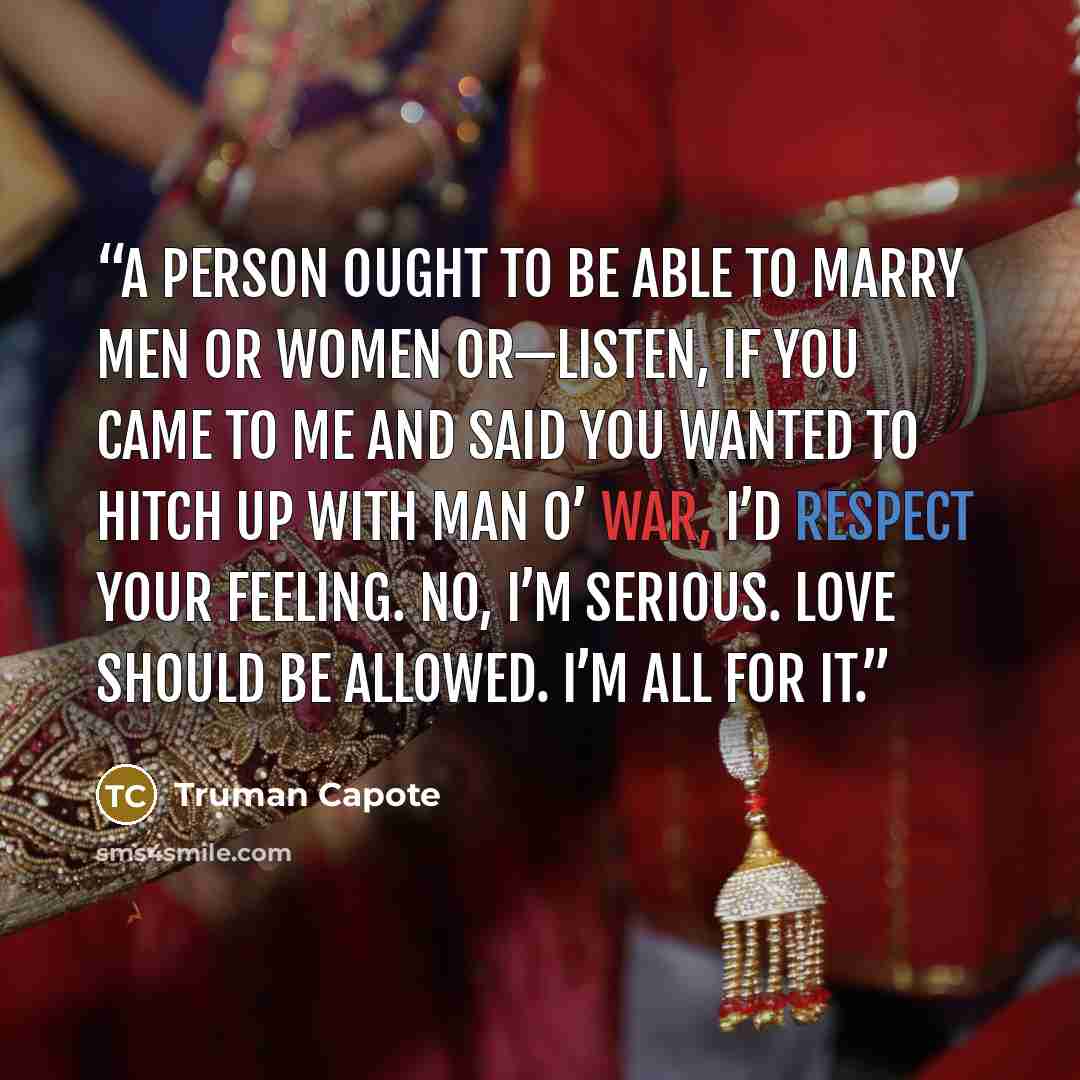 “A person ought to be able to marry men or women or—listen, if you came to me and said you wanted to hitch up with Man O’ War, I’d respect your feeling. No, I’m serious. Love should be allowed. I’m all for it.” quote by Truman Capote