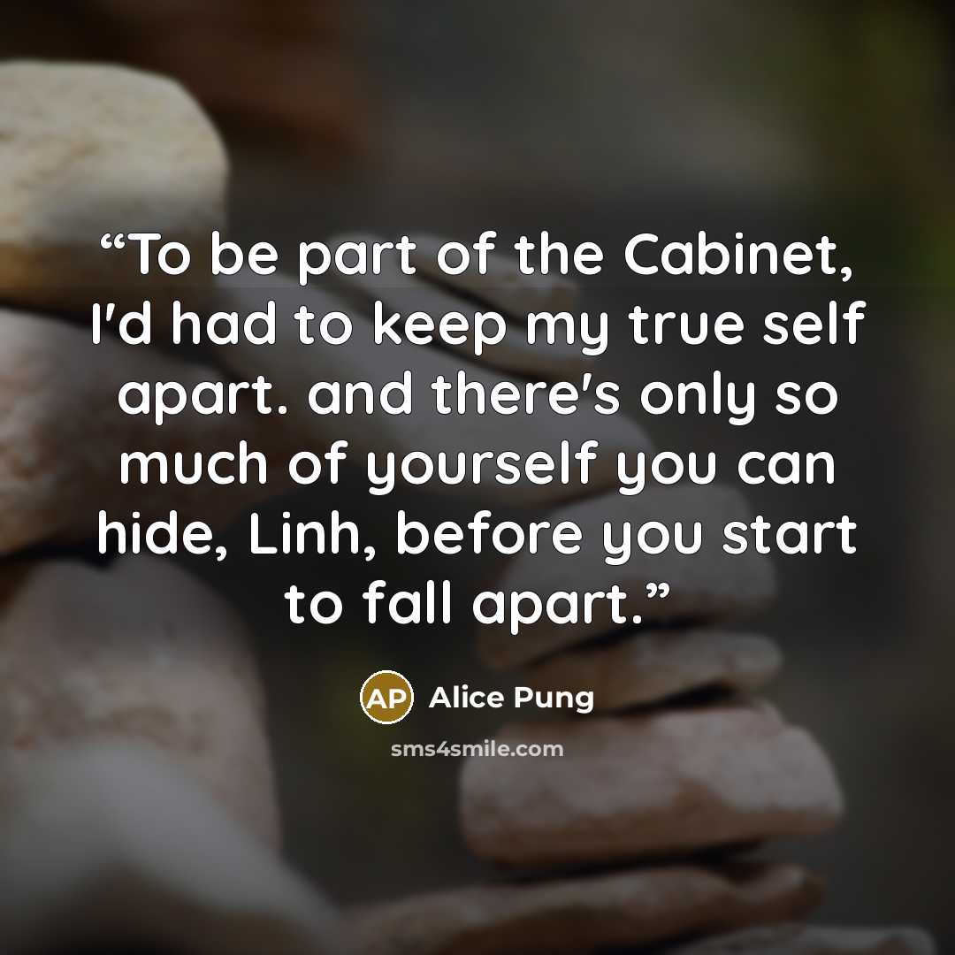 “To be part of the Cabinet, I'd had to keep my true self apart. and there's only so much of yourself you can hide, Linh, before you start to fall apart.” quote by Alice Pung