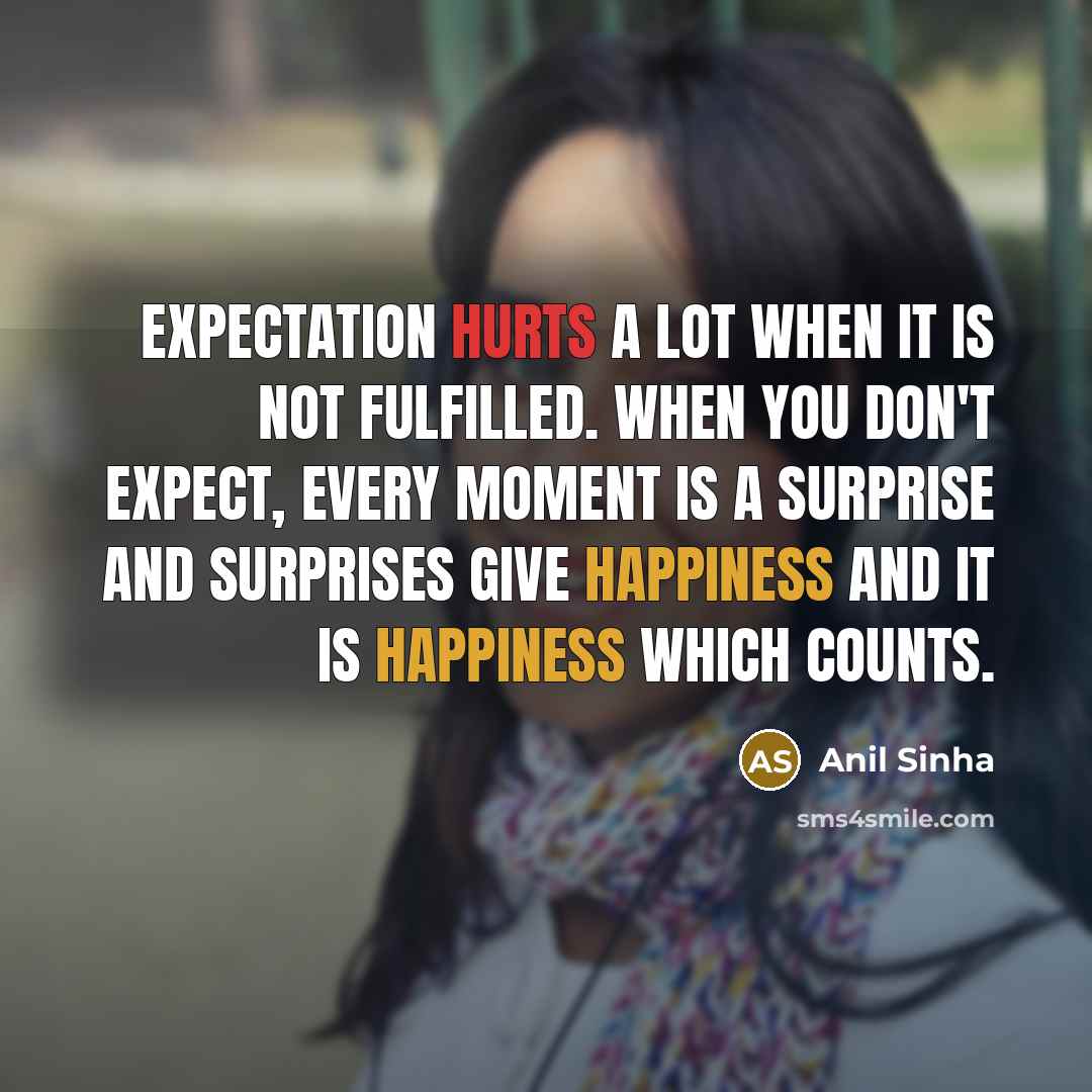“Expectation hurts a lot when it is not fulfilled. When you don't expect, every moment is a surprise and surprises give happiness and it is happiness which counts.” quote by Anil Sinha