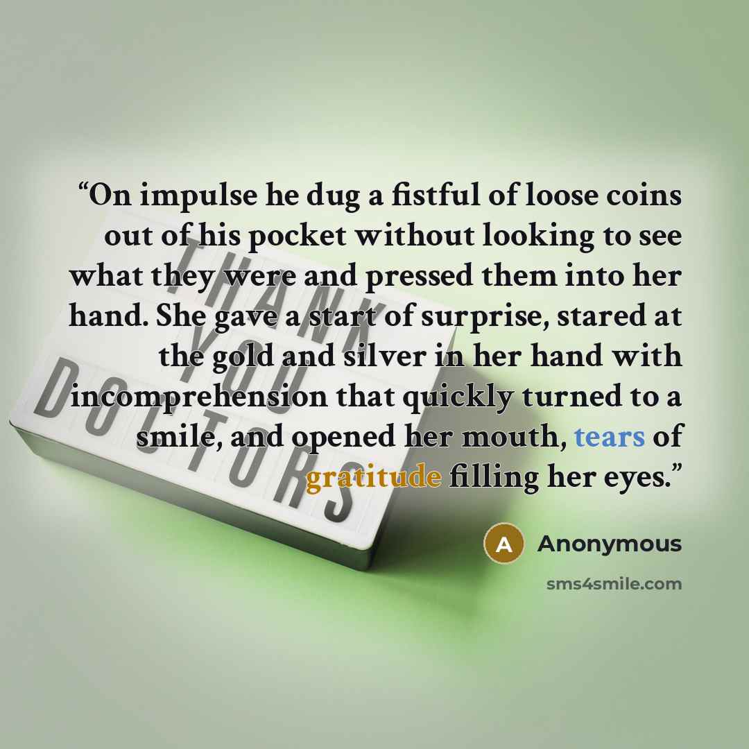 “On impulse he dug a fistful of loose coins out of his pocket without looking to see what they were and pressed them into her hand. She gave a start of surprise, stared at the gold and silver in her hand with incomprehension that quickly turned to a smile, and opened her mouth, tears of gratitude…” quote by Anonymous
