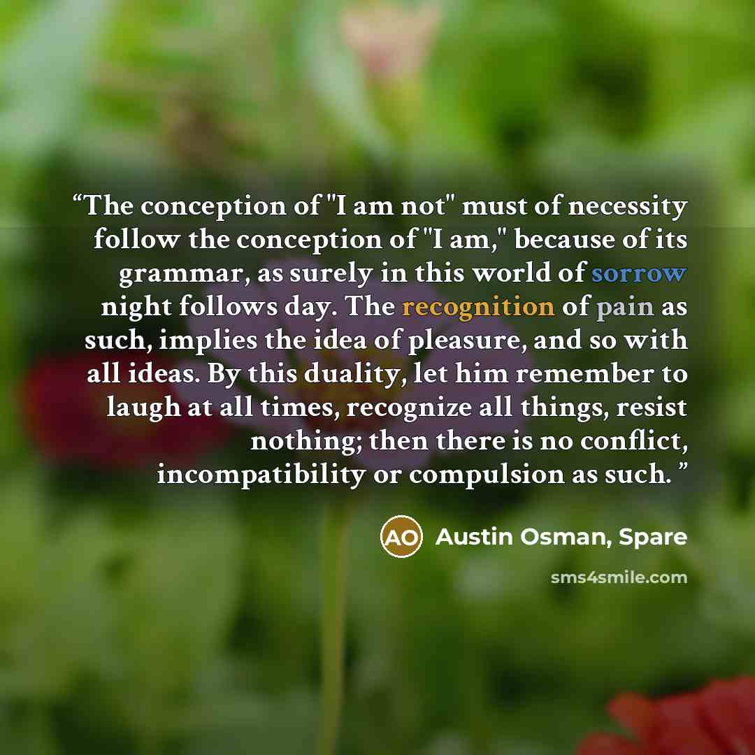“The conception of "I am not" must of necessity follow the conception of "I am," because of its grammar, as surely in this world of sorrow night follows day. The recognition of pain as such, implies the idea of pleasure, and so with all ideas. By this duality, let him remember to laugh at all…” quote by Austin Osman, Spare