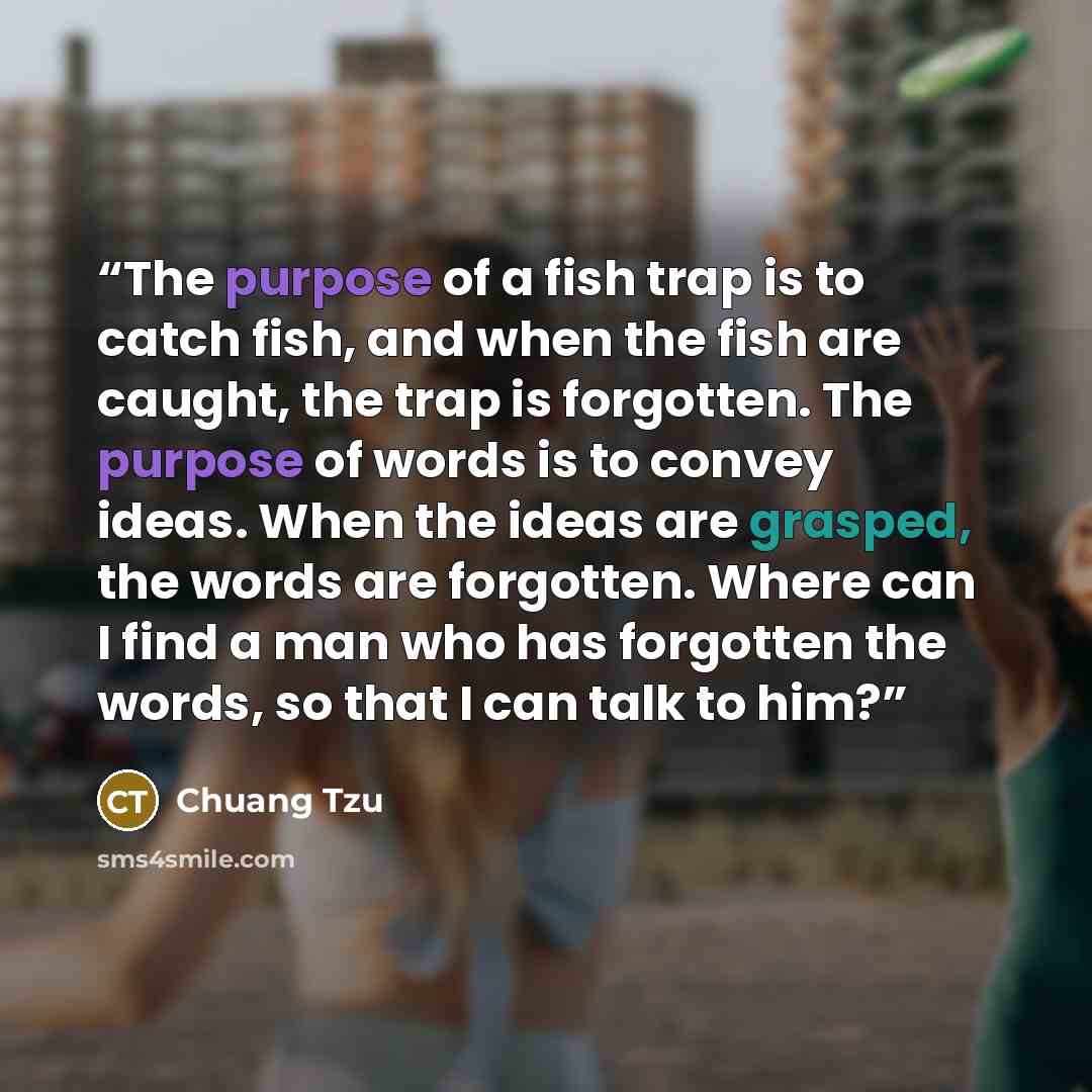 “The purpose of a fish trap is to catch fish, and when the fish are caught, the trap is forgotten. The purpose of words is to convey ideas. When the ideas are grasped, the words are forgotten. Where can I find a man who has forgotten the words, so that I can talk to him?” quote by Chuang Tzu