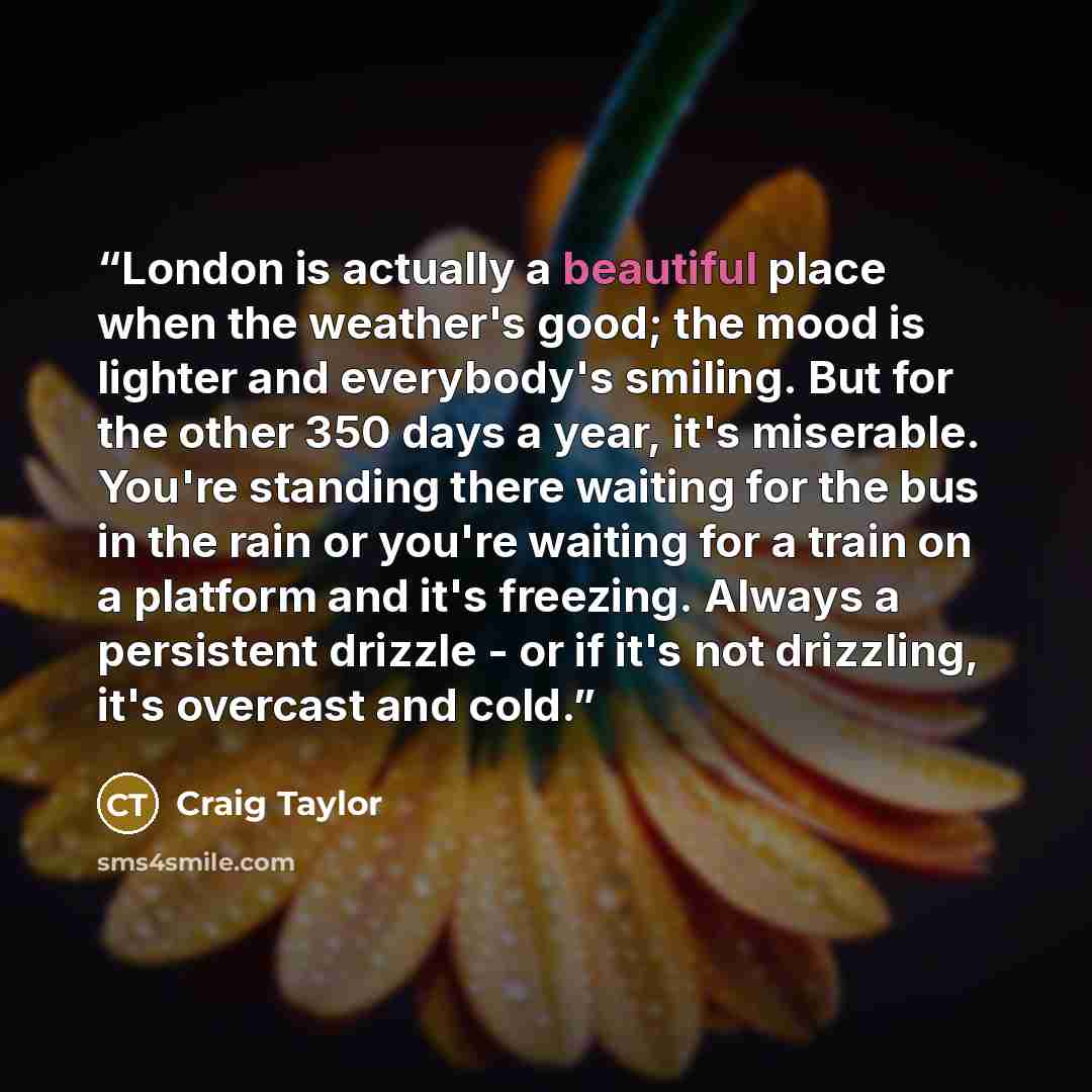 “London is actually a beautiful place when the weather's good; the mood is lighter and everybody's smiling. But for the other 350 days a year, it's miserable. You're standing there waiting for the bus in the rain or you're waiting for a train on a platform and it's freezing. Always a persistent…” quote by Craig Taylor