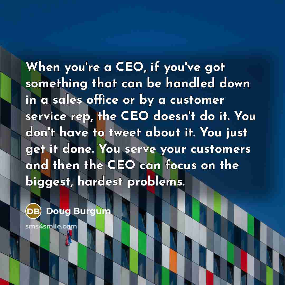 “When you're a CEO, if you've got something that can be handled down in a sales office or by a customer service rep, the CEO doesn't do it. You don't have to tweet about it. You just get it done. You serve your customers and then the CEO can focus on the biggest, hardest problems.” quote by Doug Burgum