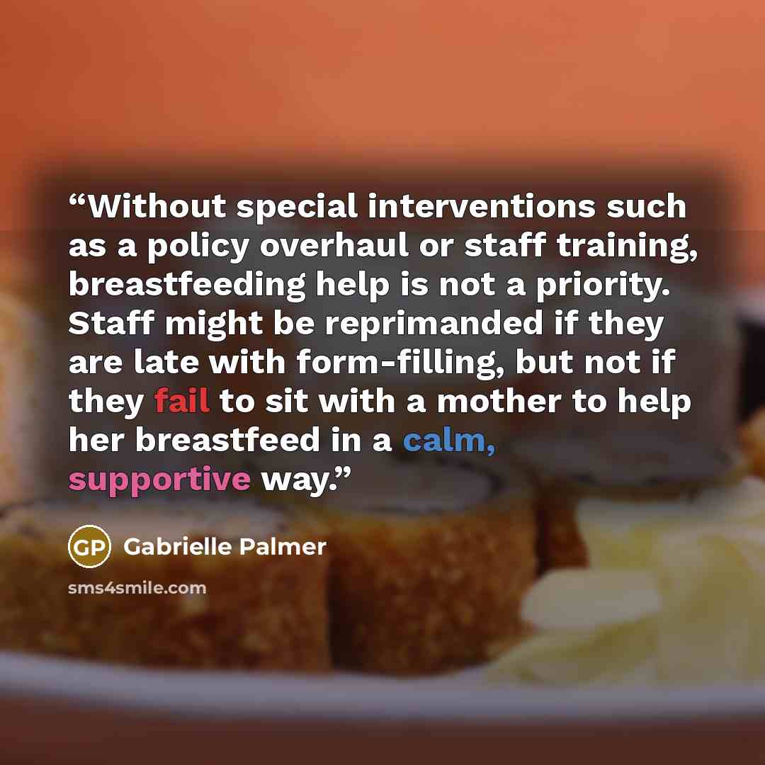 “Without special interventions such as a policy overhaul or staff training, breastfeeding help is not a priority. Staff might be reprimanded if they are late with form-filling, but not if they fail to sit with a mother to help her breastfeed in a calm, supportive way.” quote by Gabrielle Palmer
