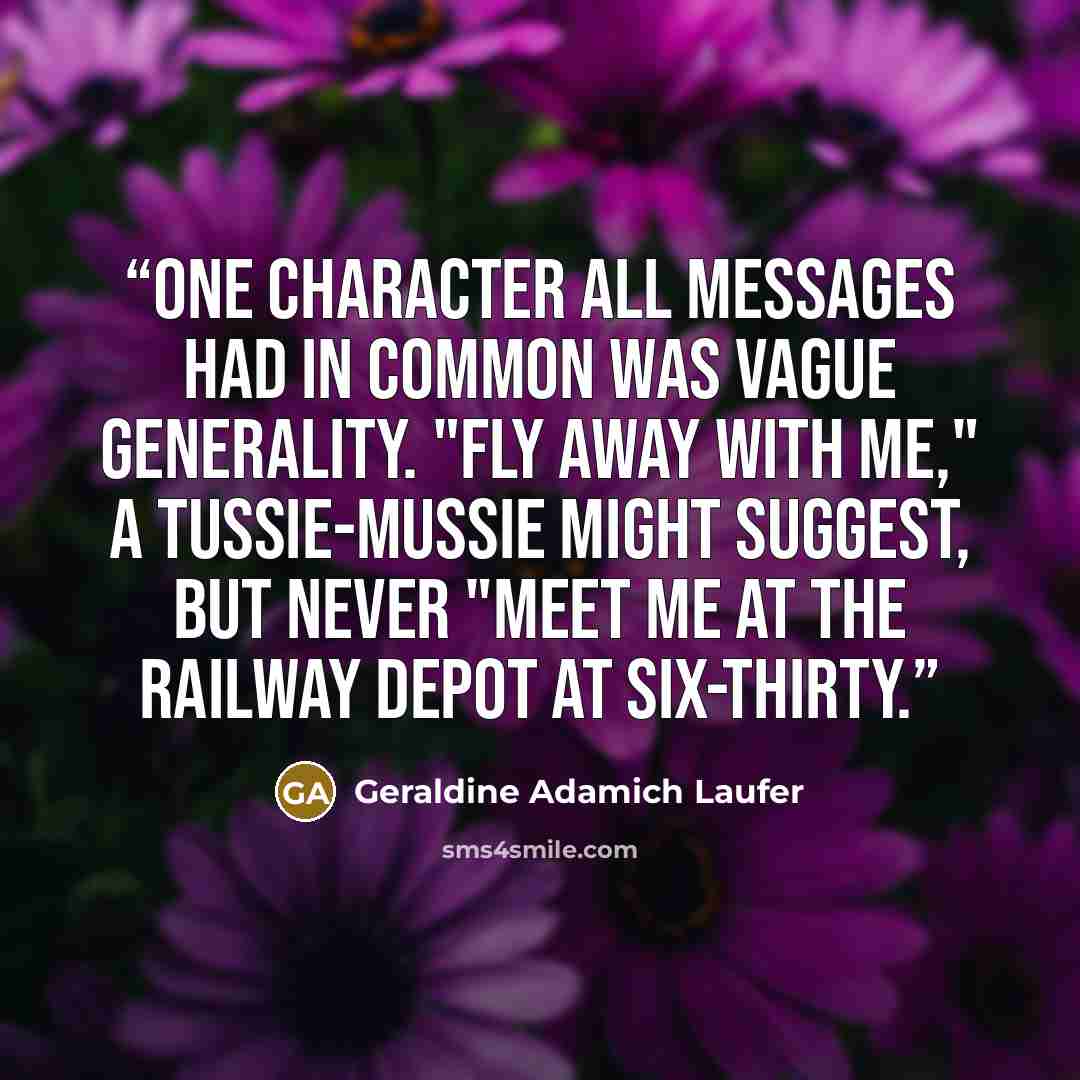 “One character all messages had in common was vague generality. "Fly away with me," a tussie-mussie might suggest, but never "Meet me at the railway depot at six-thirty.” quote by Geraldine Adamich Laufer