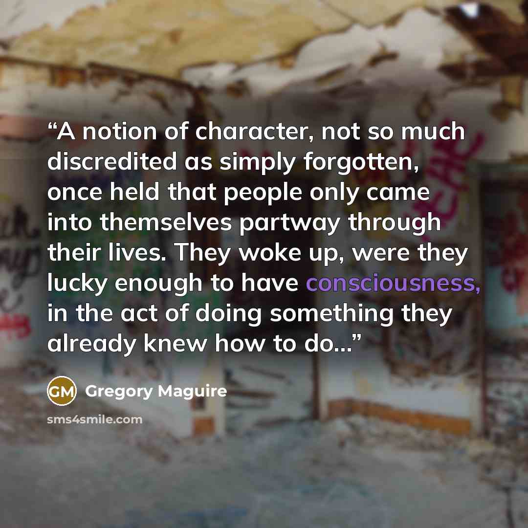 “A notion of character, not so much discredited as simply forgotten, once held that people only came into themselves partway through their lives. They woke up, were they lucky enough to have consciousness, in the act of doing something they already knew how to do…” quote by Gregory Maguire
