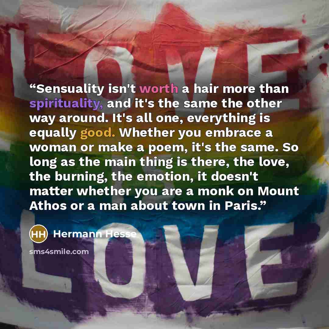 “Sensuality isn't worth a hair more than spirituality, and it's the same the other way around. It's all one, everything is equally good. Whether you embrace a woman or make a poem, it's the same. So long as the main thing is there, the love, the burning, the emotion, it doesn't matter whether you…” quote by Hermann Hesse