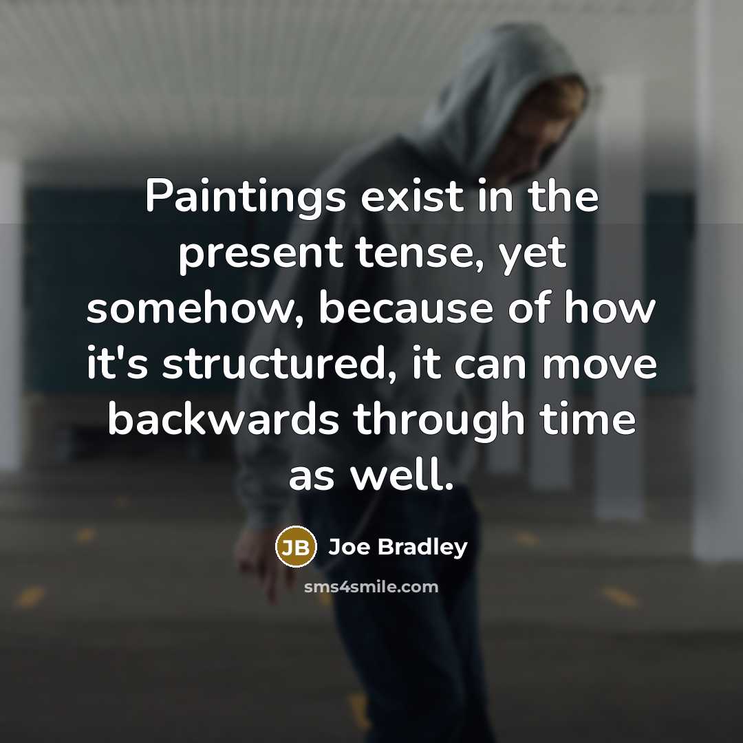 “Paintings exist in the present tense, yet somehow, because of how it's structured, it can move backwards through time as well.” quote by Joe Bradley