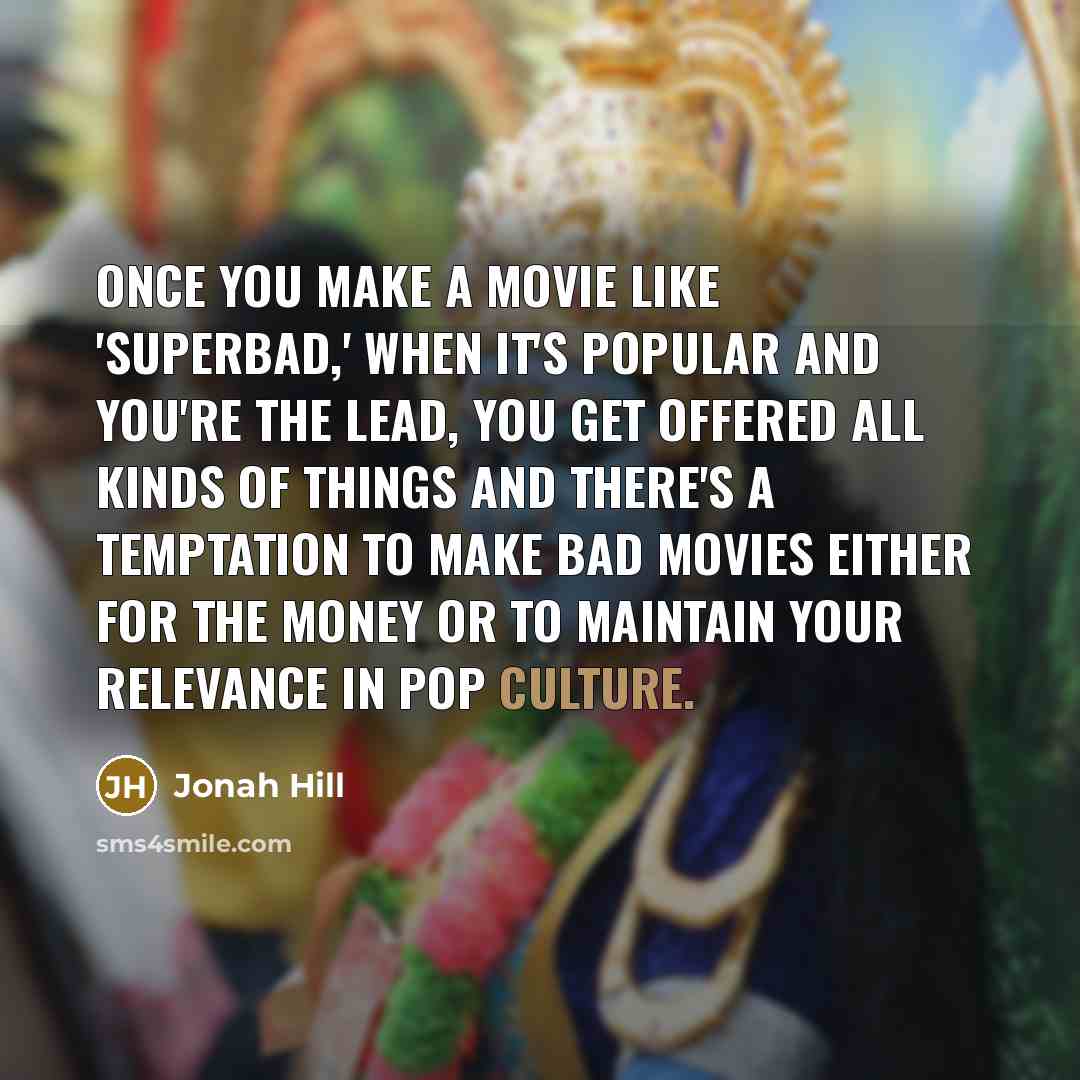 “Once you make a movie like 'Superbad,' when it's popular and you're the lead, you get offered all kinds of things and there's a temptation to make bad movies either for the money or to maintain your relevance in pop culture.” quote by Jonah Hill