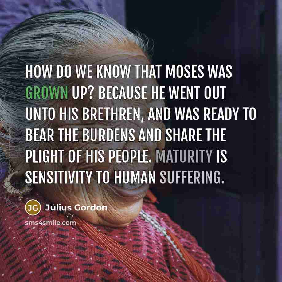“How do we know that Moses was grown up? Because he went out unto his brethren, and was ready to bear the burdens and share the plight of his people. Maturity is sensitivity to human suffering.” quote by Julius Gordon