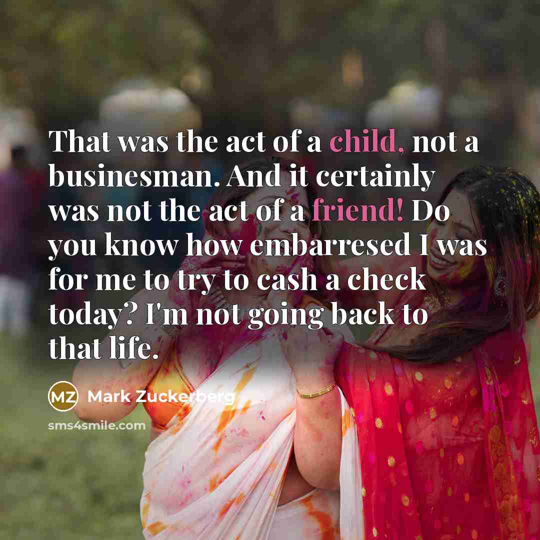 “That was the act of a child, not a businesman. And it certainly was not the act of a friend! Do you know how embarresed I was for me to try to cash a check today? I'm not going back to that life.” quote by Mark Zuckerberg