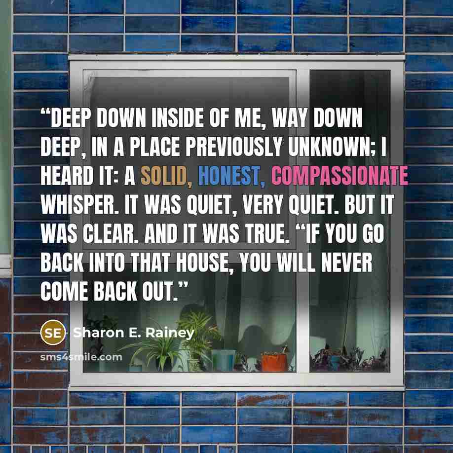 “Deep down inside of me, way down deep, in a place previously unknown; I heard it: a solid, honest, compassionate whisper. It was quiet, very quiet. But it was clear. And it was true. “If you go back into that house, you will never come back out.” quote by Sharon E. Rainey