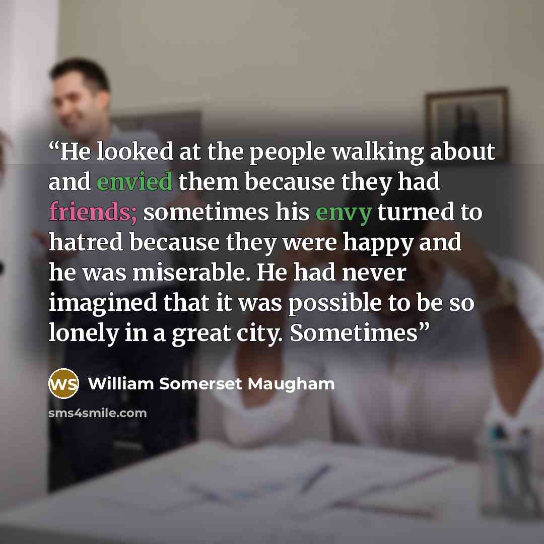 “He looked at the people walking about and envied them because they had friends; sometimes his envy turned to hatred because they were happy and he was miserable. He had never imagined that it was possible to be so lonely in a great city. Sometimes” quote by William Somerset Maugham