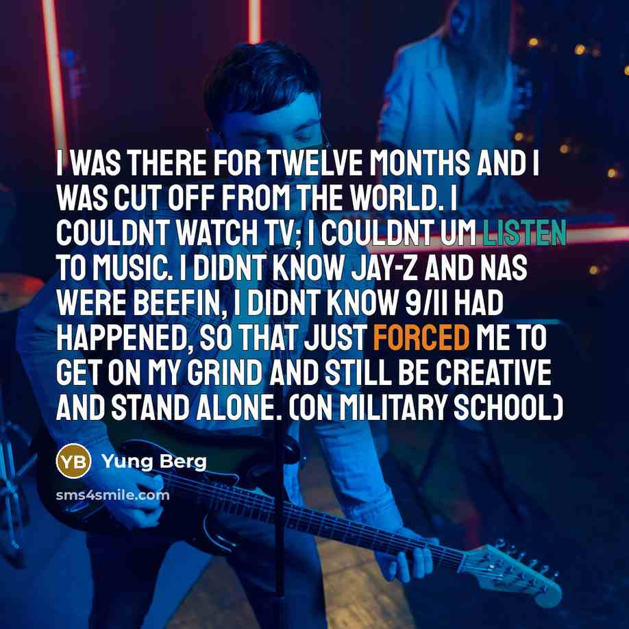 “I was there for twelve months and I was cut off from the world. I couldnt watch TV; I couldnt um listen to music. I didnt know Jay-Z and Nas were beefin, I didnt know 9/11 had happened, so that just forced me to get on my grind and still be creative and stand alone. (On Military school)” quote by Yung Berg