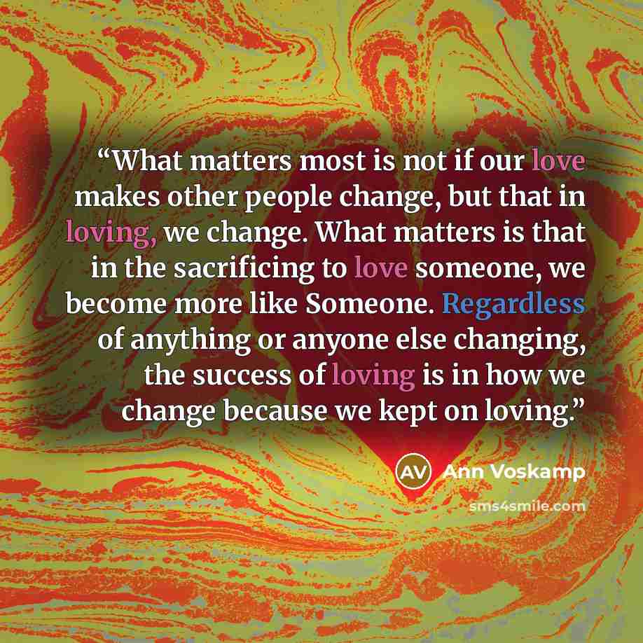 “What matters most is not if our love makes other people change, but that in loving, we change. What matters is that in the sacrificing to love someone, we become more like Someone. Regardless of anything or anyone else changing, the success of loving is in how we change because we kept on loving.” quote by Ann Voskamp